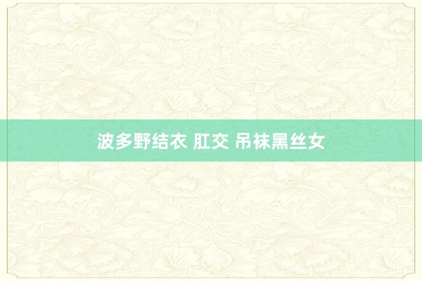 波多野结衣 肛交 吊袜黑丝女