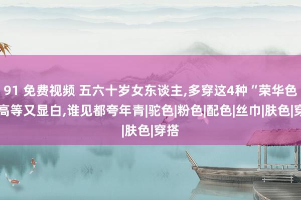 91 免费视频 五六十岁女东谈主，多穿这4种“荣华色”，高等又显白，谁见都夸年青|驼色|粉色|配色|丝巾|肤色|穿搭