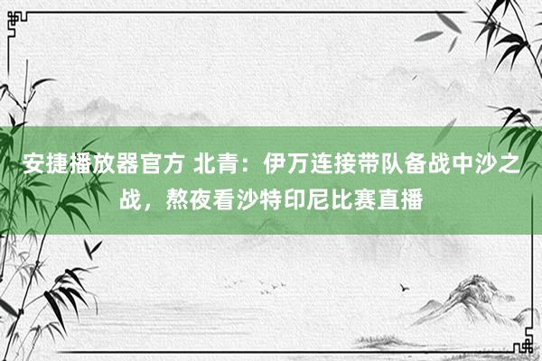 安捷播放器官方 北青：伊万连接带队备战中沙之战，熬夜看沙特印尼比赛直播