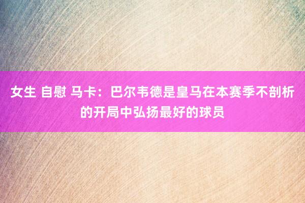 女生 自慰 马卡：巴尔韦德是皇马在本赛季不剖析的开局中弘扬最好的球员