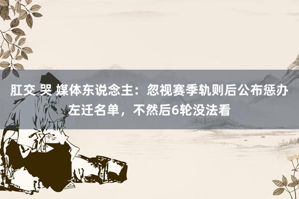 肛交 哭 媒体东说念主：忽视赛季轨则后公布惩办左迁名单，不然后6轮没法看