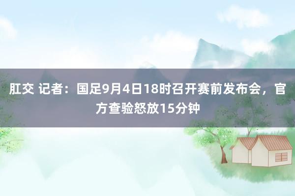 肛交 记者：国足9月4日18时召开赛前发布会，官方查验怒放15分钟