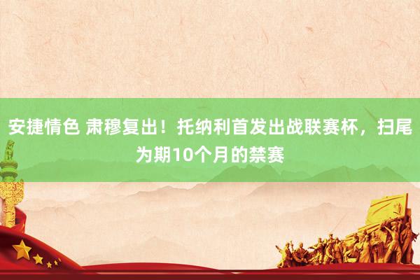 安捷情色 肃穆复出！托纳利首发出战联赛杯，扫尾为期10个月的禁赛