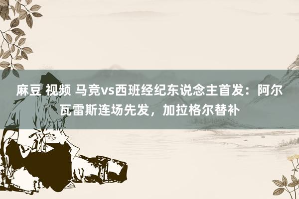 麻豆 视频 马竞vs西班经纪东说念主首发：阿尔瓦雷斯连场先发，加拉格尔替补