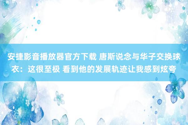 安捷影音播放器官方下载 唐斯说念与华子交换球衣：这很至极 看到他的发展轨迹让我感到炫夸