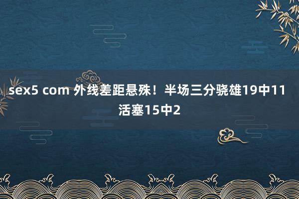 sex5 com 外线差距悬殊!半场三分骁雄19中11 活塞15中2
