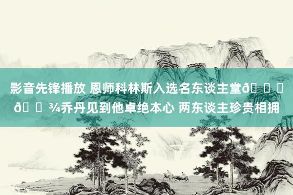影音先锋播放 恩师科林斯入选名东谈主堂👐🏾乔丹见到他卓绝本心 两东谈主珍贵相拥