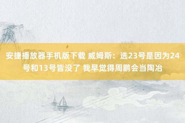 安捷播放器手机版下载 威姆斯：选23号是因为24号和13号皆没了 我早觉得周鹏会当陶冶