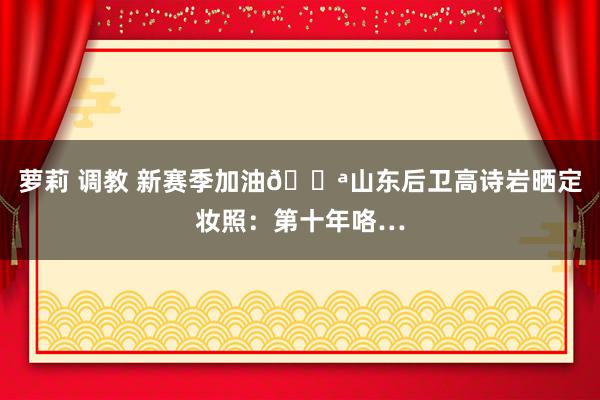 萝莉 调教 新赛季加油💪山东后卫高诗岩晒定妆照：第十年咯…