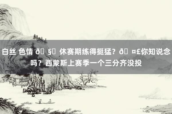 白丝 色情 🧊休赛期练得挺猛？🤣你知说念吗？西蒙斯上赛季一个三分齐没投