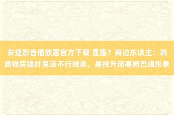 安捷影音播放器官方下载 显露？身边东谈主：瑞典栈房强奸鬼话不行继承，是挑升闭塞姆巴佩形象