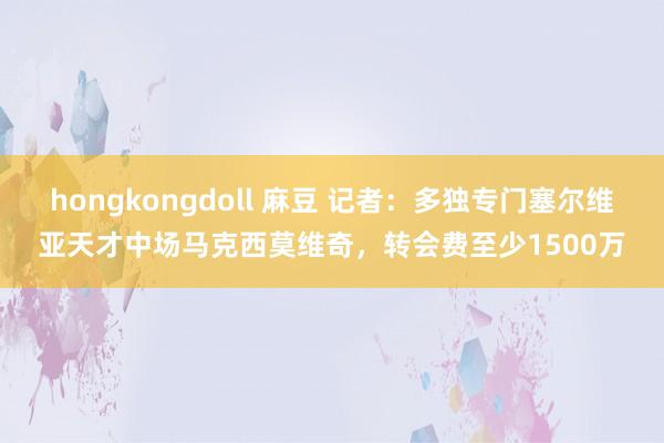 hongkongdoll 麻豆 记者：多独专门塞尔维亚天才中场马克西莫维奇，转会费至少1500万