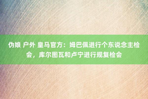伪娘 户外 皇马官方：姆巴佩进行个东说念主检会，库尔图瓦和卢宁进行规复检会