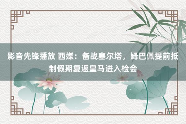 影音先锋播放 西媒：备战塞尔塔，姆巴佩提前抵制假期复返皇马进入检会