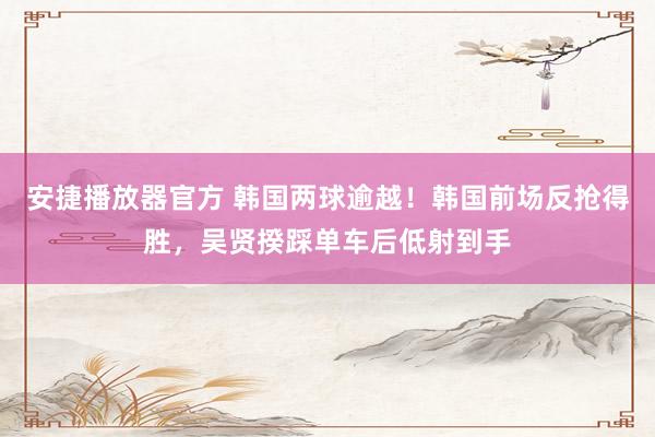 安捷播放器官方 韩国两球逾越！韩国前场反抢得胜，吴贤揆踩单车后低射到手