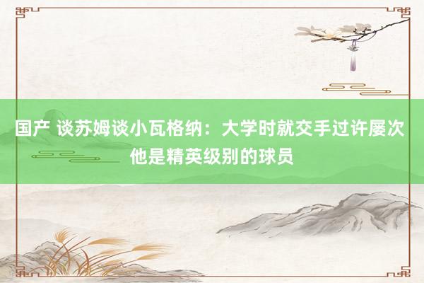国产 谈苏姆谈小瓦格纳：大学时就交手过许屡次 他是精英级别的球员