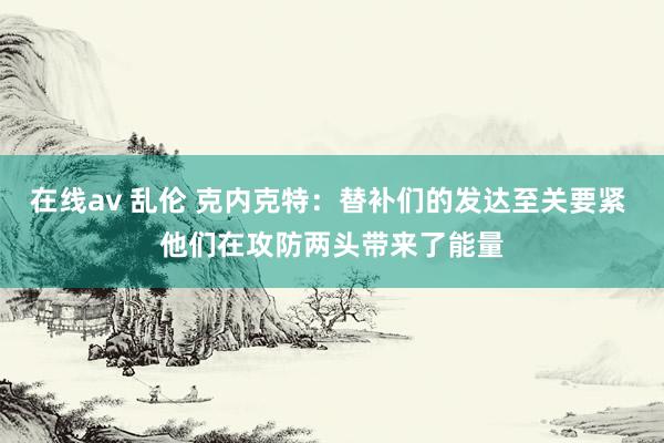 在线av 乱伦 克内克特：替补们的发达至关要紧 他们在攻防两头带来了能量