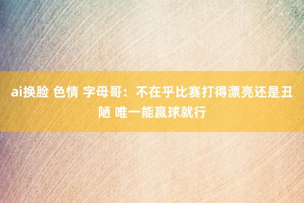 ai换脸 色情 字母哥：不在乎比赛打得漂亮还是丑陋 唯一能赢球就行