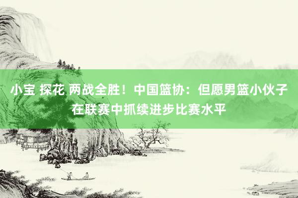 小宝 探花 两战全胜！中国篮协：但愿男篮小伙子在联赛中抓续进步比赛水平