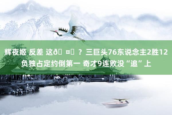 辉夜姬 反差 这🤔？三巨头76东说念主2胜12负独占定约倒第一 奇才9连败没“追”上