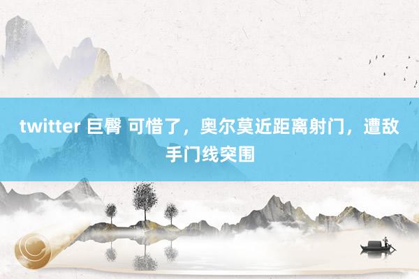 twitter 巨臀 可惜了，奥尔莫近距离射门，遭敌手门线突围