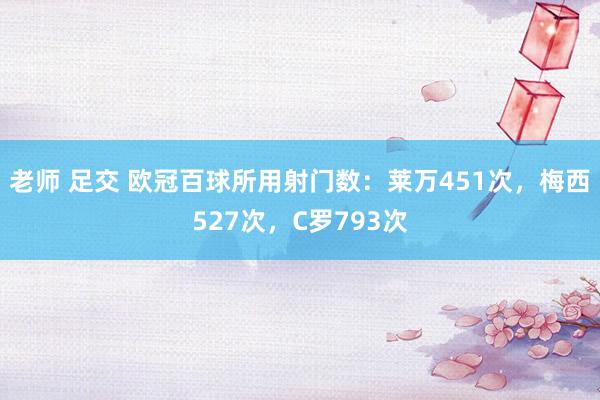 老师 足交 欧冠百球所用射门数:莱万451次,梅西527次,C罗793次