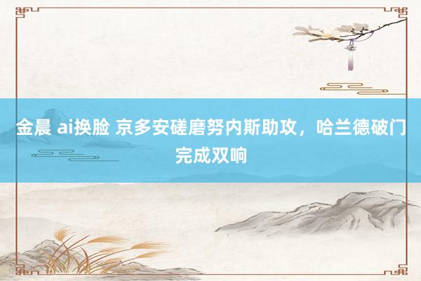 金晨 ai换脸 京多安磋磨努内斯助攻，哈兰德破门完成双响