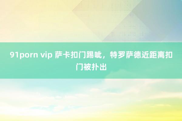 91porn vip 萨卡扣门踢呲，特罗萨德近距离扣门被扑出