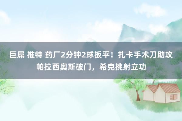 巨屌 推特 药厂2分钟2球扳平！扎卡手术刀助攻帕拉西奥斯破门，希克挑射立功