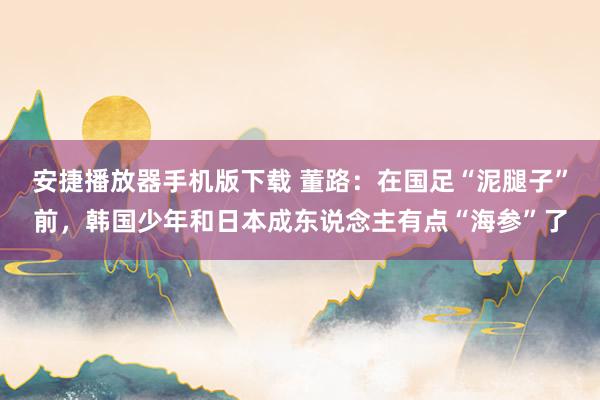 安捷播放器手机版下载 董路：在国足“泥腿子”前，韩国少年和日本成东说念主有点“海参”了