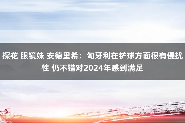 探花 眼镜妹 安德里希：匈牙利在铲球方面很有侵扰性 仍不错对2024年感到满足