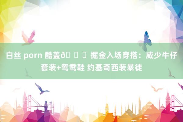 白丝 porn 酷盖😎掘金入场穿搭：威少牛仔套装+鸳鸯鞋 约基奇西装暴徒