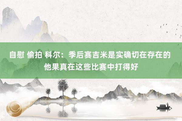 自慰 偷拍 科尔：季后赛吉米是实确切在存在的 他果真在这些比赛中打得好