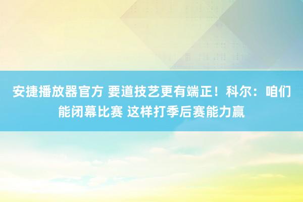 安捷播放器官方 要道技艺更有端正！科尔：咱们能闭幕比赛 这样打季后赛能力赢