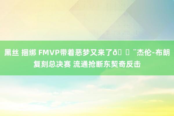黑丝 捆绑 FMVP带着恶梦又来了😨杰伦-布朗复刻总决赛 流通抢断东契奇反击