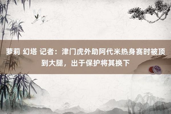 萝莉 幻塔 记者：津门虎外助阿代米热身赛时被顶到大腿，出于保护将其换下