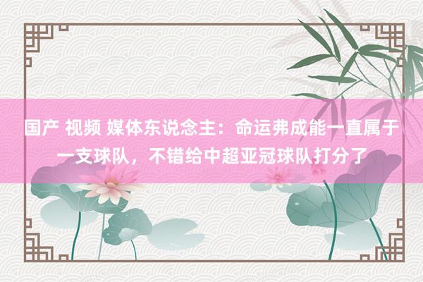 国产 视频 媒体东说念主：命运弗成能一直属于一支球队，不错给中超亚冠球队打分了