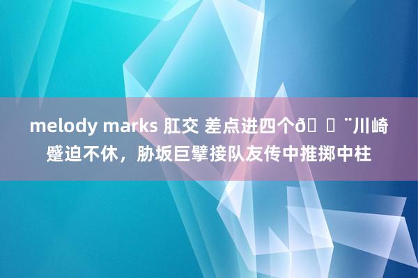 melody marks 肛交 差点进四个😨川崎蹙迫不休，胁坂巨擘接队友传中推掷中柱