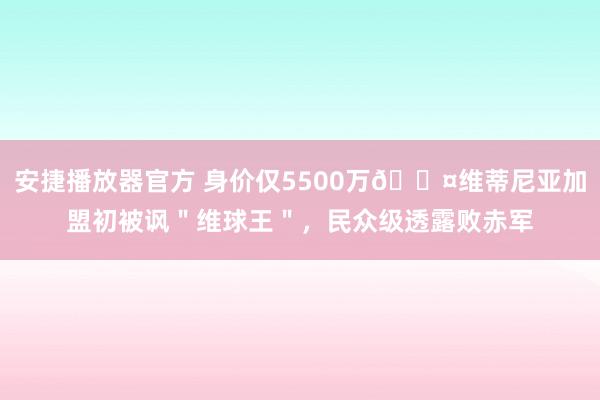 安捷播放器官方 身价仅5500万😤维蒂尼亚加盟初被讽＂维球王＂，民众级透露败赤军