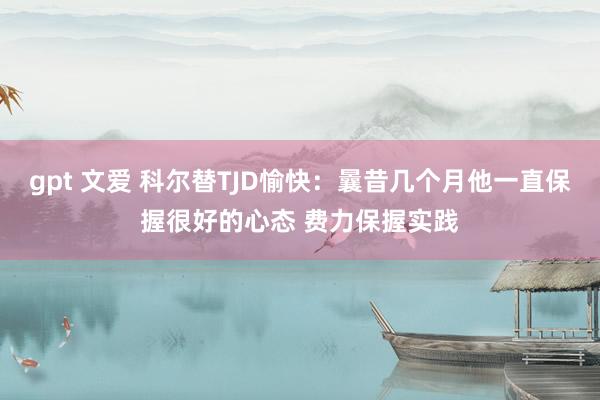 gpt 文爱 科尔替TJD愉快：曩昔几个月他一直保握很好的心态 费力保握实践
