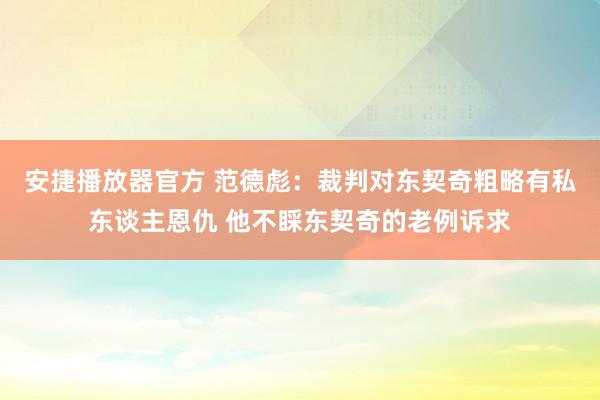 安捷播放器官方 范德彪：裁判对东契奇粗略有私东谈主恩仇 他不睬东契奇的老例诉求