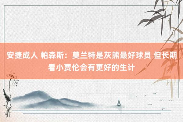 安捷成人 帕森斯：莫兰特是灰熊最好球员 但长期看小贾伦会有更好的生计