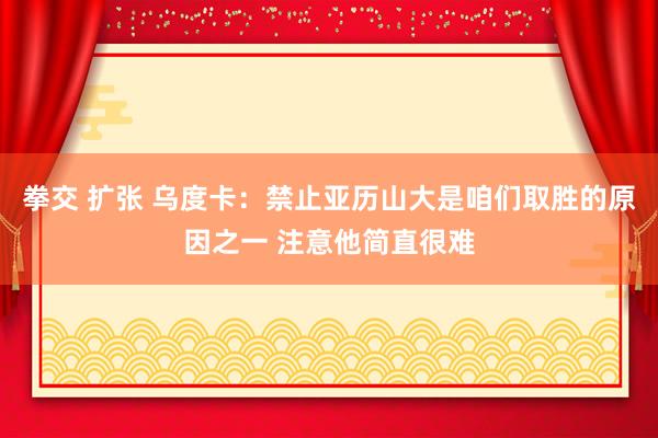 拳交 扩张 乌度卡：禁止亚历山大是咱们取胜的原因之一 注意他简直很难