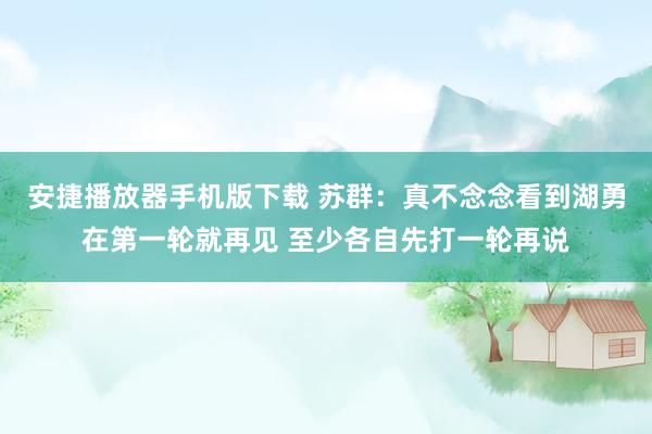 安捷播放器手机版下载 苏群：真不念念看到湖勇在第一轮就再见 至少各自先打一轮再说