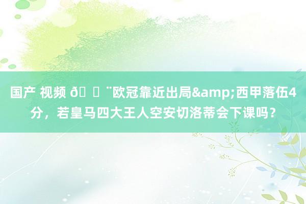 国产 视频 😨欧冠靠近出局&西甲落伍4分，若皇马四大王人空安切洛蒂会下课吗？