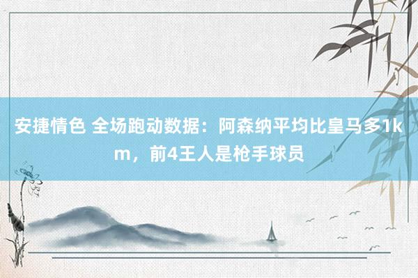 安捷情色 全场跑动数据：阿森纳平均比皇马多1km，前4王人是枪手球员