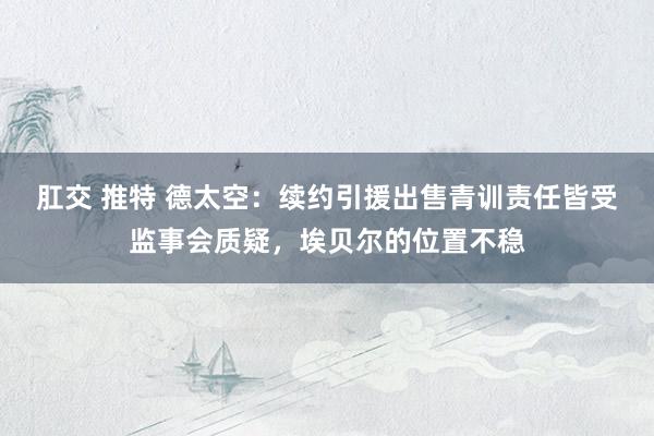 肛交 推特 德太空：续约引援出售青训责任皆受监事会质疑，埃贝尔的位置不稳