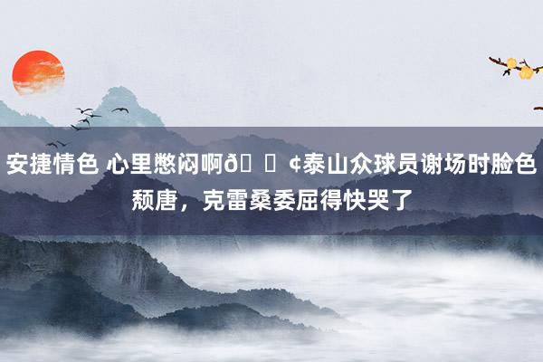 安捷情色 心里憋闷啊😢泰山众球员谢场时脸色颓唐，克雷桑委屈得快哭了