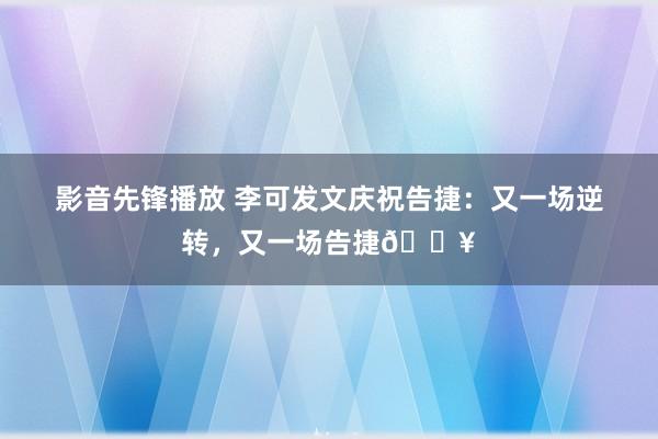 影音先锋播放 李可发文庆祝告捷：又一场逆转，又一场告捷🔥