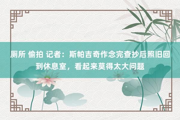 厕所 偷拍 记者：斯帕吉奇作念完查抄后照旧回到休息室，看起来莫得太大问题